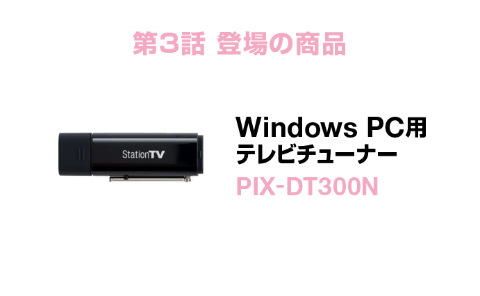 第3話登場の商品 Windows PC用テレビチューナー PIX-DT300N