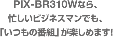 PIX-BR310W 忙しいビジネスマンでも、「いつもの番組」が楽しめます!