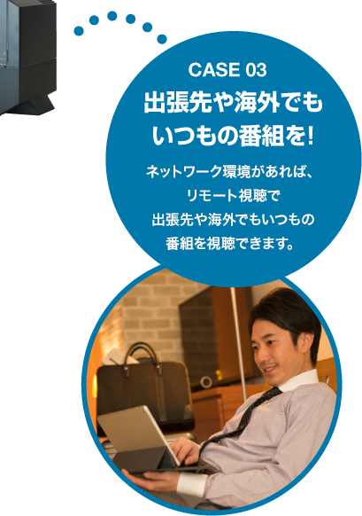 Case03 出張先や海外でもいつもの番組を!ネットワーク環境があれば、リモート視聴で出張先や海外でもいつもの番組を視聴できます。