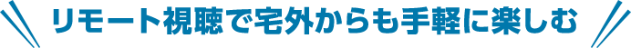 リモート視聴で宅外からも手軽に楽しむ