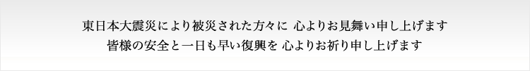 東日本大震災により被災された方々に、心よりお見舞い申し上げます。皆様の安全と一日も早い復興を、心よりお祈り申し上げます。 東日本大震災により被災された方々に、心よりお見舞い申し上げます。皆様の安全と一日も早い復興を、心よりお祈り申し上げます。