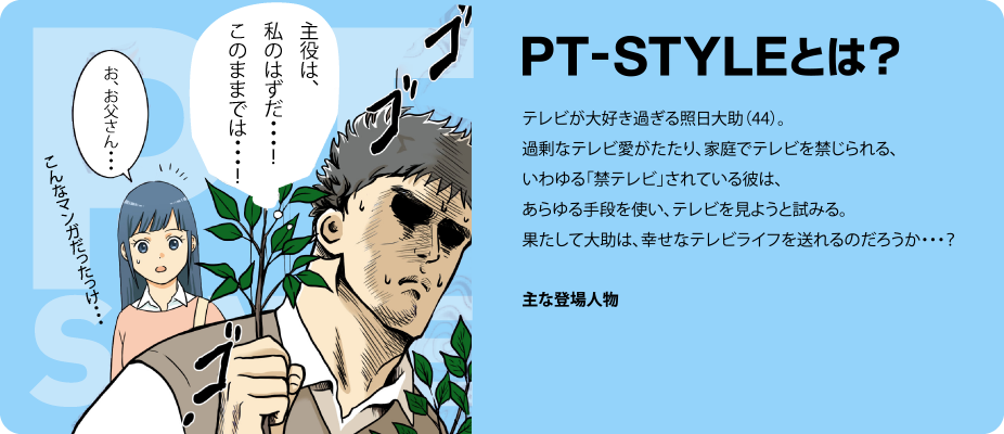 PT-STYLEとは?テレビが大好き過ぎる照日大助(44)過剰なテレビ愛がたたり、家庭で「禁テレビ」されている彼は、あらゆる手段を使い、テレビを見ようと試みる。果たして大助は、幸せなテレビライフを送れるのだろうか・・・?