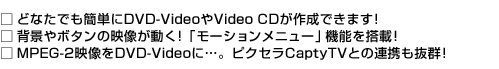 □どなたでも簡単にDVD-VideoやVideo CDが作成できます! □背景やボタンの映像が動く!「モーションメニュー」機能を搭載 □!MPEG-2映像をDVD-Videoに…。ピクセラCaptyT