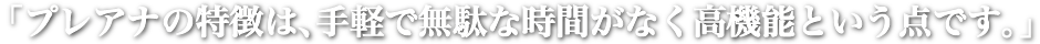 「プレアナの特長は、手軽で無駄な時間がなく高機能という点です。」