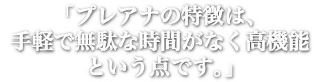 「プレアナの特長は、手軽で無駄な時間がなく高機能という点です。」