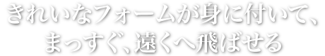 きれいなフォームが身に付いて、まっすぐ、遠くへ飛ばせる