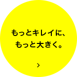 もっとキレイに、もっと大きく。