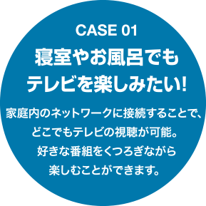 Case01 寝室やお風呂でもテレビを楽しみたい！家庭内のネットワークに接続することで、どこでもテレビの視聴が可能。好きな番組をくつろぎながら楽しむことができます。