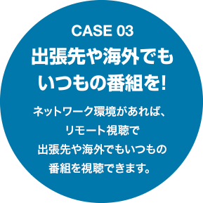 Case03 出張先や海外でもいつもの番組を！ネットワーク環境があれば、リモート視聴で出張先や海外でもいつもの番組を視聴できます。